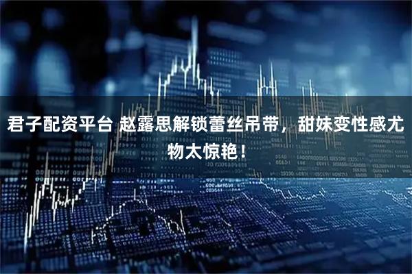 君子配资平台 赵露思解锁蕾丝吊带，甜妹变性感尤物太惊艳！