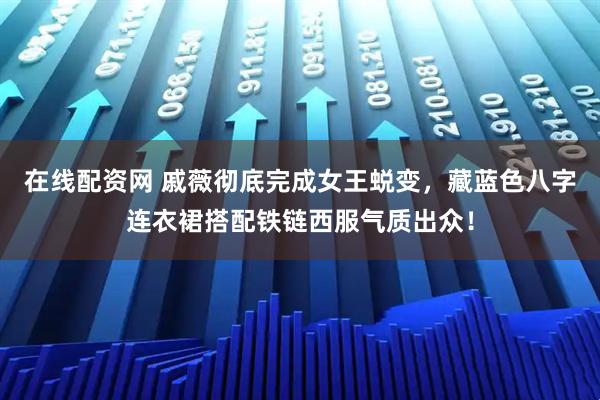 在线配资网 戚薇彻底完成女王蜕变，藏蓝色八字连衣裙搭配铁链西服气质出众！