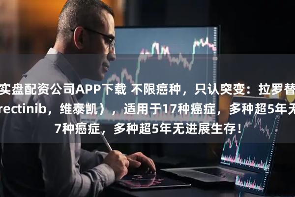 实盘配资公司APP下载 不限癌种，只认突变：拉罗替尼（Larotrectinib，维泰凯），适用于17种癌症，多种超5年无进展生存！