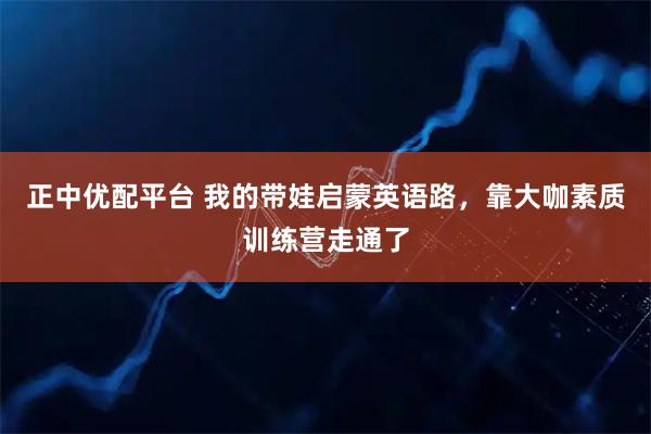 正中优配平台 我的带娃启蒙英语路，靠大咖素质训练营走通了