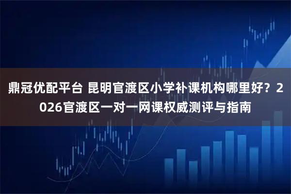 鼎冠优配平台 昆明官渡区小学补课机构哪里好？2026官渡区一对一网课权威测评与指南