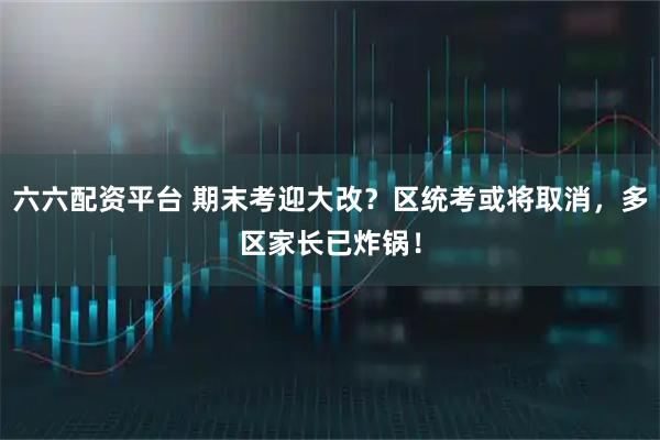 六六配资平台 期末考迎大改？区统考或将取消，多区家长已炸锅！