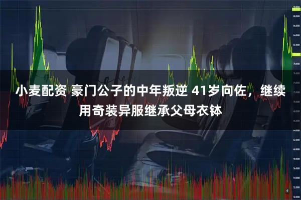 小麦配资 豪门公子的中年叛逆 41岁向佐，继续用奇装异服继承父母衣钵