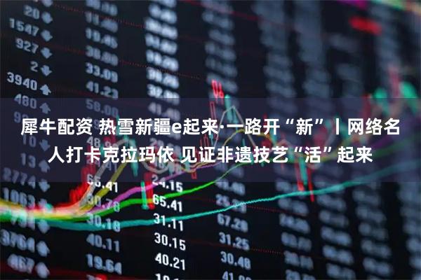 犀牛配资 热雪新疆e起来·一路开“新”丨网络名人打卡克拉玛依 见证非遗技艺“活”起来