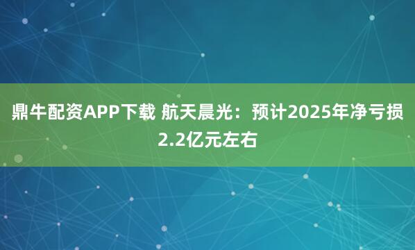 鼎牛配资APP下载 航天晨光：预计2025年净亏损2.2亿元左右