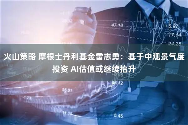 火山策略 摩根士丹利基金雷志勇：基于中观景气度投资 AI估值或继续抬升