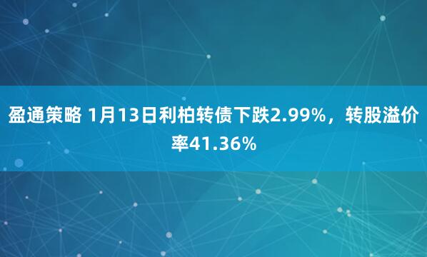 盈通策略 1月13日利柏转债下跌2.99%，转股溢价率41.36%