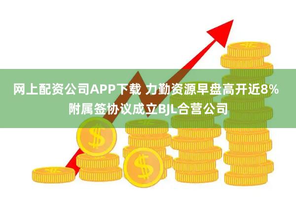 网上配资公司APP下载 力勤资源早盘高开近8% 附属签协议成立BJL合营公司