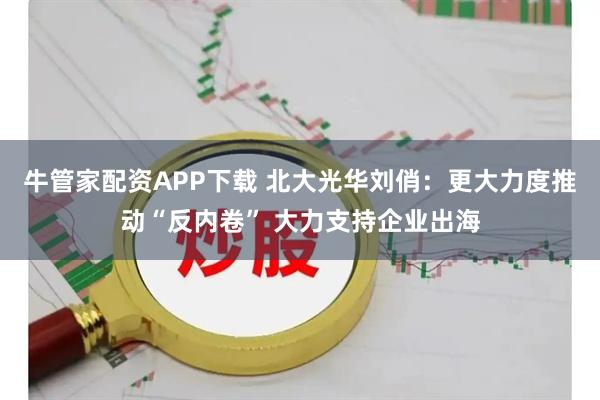 牛管家配资APP下载 北大光华刘俏：更大力度推动“反内卷” 大力支持企业出海