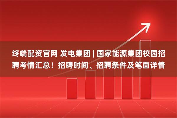 终端配资官网 发电集团 | 国家能源集团校园招聘考情汇总！招聘时间、招聘条件及笔面详情