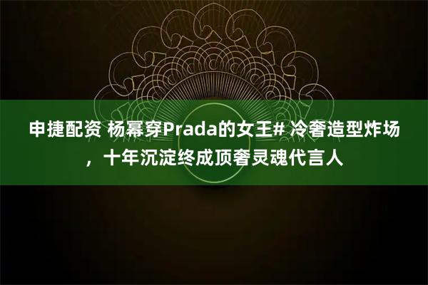 申捷配资 杨幂穿Prada的女王# 冷奢造型炸场，十年沉淀终成顶奢灵魂代言人