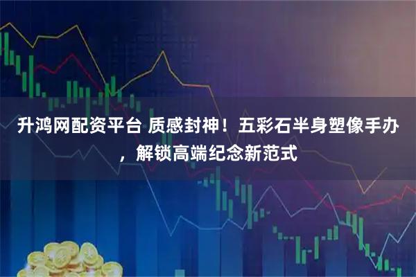 升鸿网配资平台 质感封神！五彩石半身塑像手办，解锁高端纪念新范式