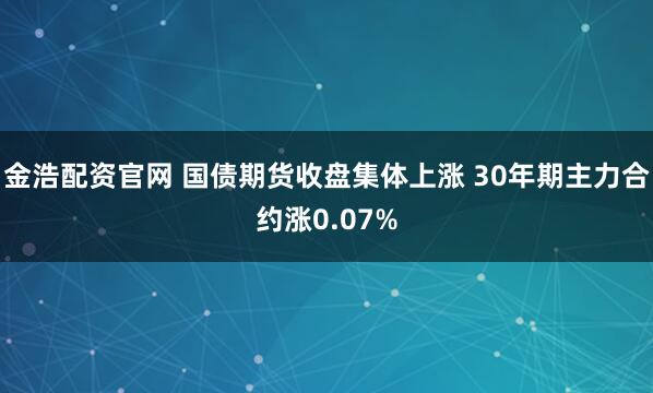 金浩配资官网 国债期货收盘集体上涨 30年期主力合约涨0.07%