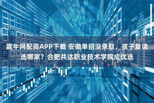 赢牛网配资APP下载 安徽单招没录取，孩子复读选哪家？合肥共达职业技术学院成优选