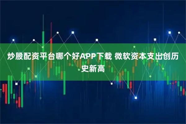 炒股配资平台哪个好APP下载 微软资本支出创历史新高