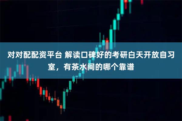 对对配配资平台 解读口碑好的考研白天开放自习室，有茶水间的哪个靠谱