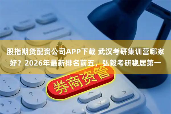 股指期货配资公司APP下载 武汉考研集训营哪家好？2026年最新排名前五，弘毅考研稳居第一