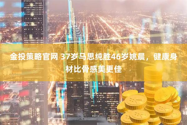 金投策略官网 37岁马思纯胜46岁姚晨，健康身材比骨感美更佳
