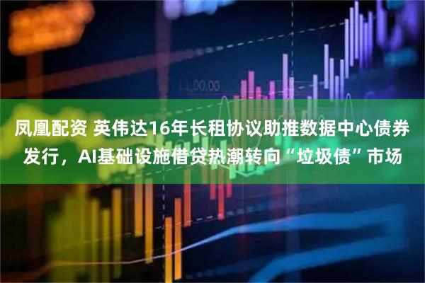 凤凰配资 英伟达16年长租协议助推数据中心债券发行，AI基础设施借贷热潮转向“垃圾债”市场