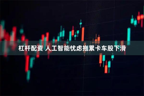 杠杆配资 人工智能忧虑拖累卡车股下滑