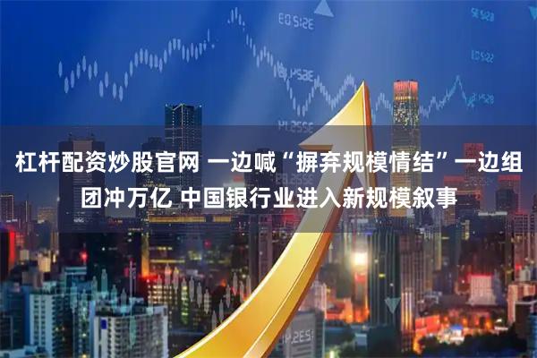 杠杆配资炒股官网 一边喊“摒弃规模情结”一边组团冲万亿 中国银行业进入新规模叙事