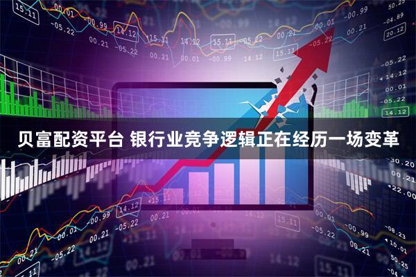 贝富配资平台 银行业竞争逻辑正在经历一场变革