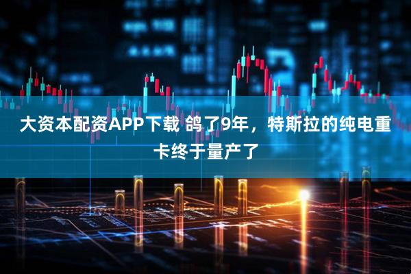 大资本配资APP下载 鸽了9年，特斯拉的纯电重卡终于量产了