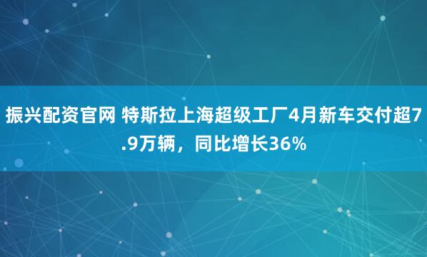 振兴配资官网 特斯拉上海超级工厂4月新车交付超7.9万辆，同比增长36%