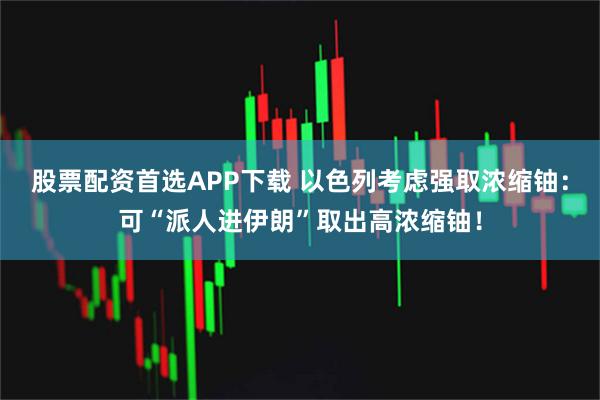 股票配资首选APP下载 以色列考虑强取浓缩铀：可“派人进伊朗”取出高浓缩铀！